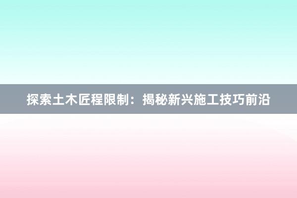 探索土木匠程限制：揭秘新兴施工技巧前沿